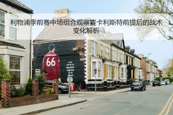 利物浦季前赛中场组合观察麦卡利斯特前提后的战术变化解析